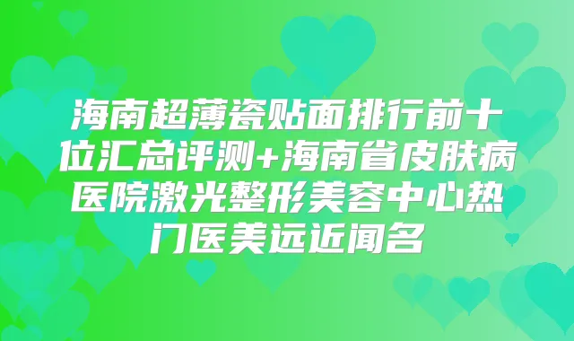 海南超薄瓷贴面排行前十位汇总评测+海南省皮肤病医院激光整形美容中心热门医美远近闻名