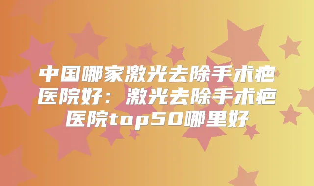 中国哪家激光去除手术疤医院好:激光去除手术疤医院top50哪里好
