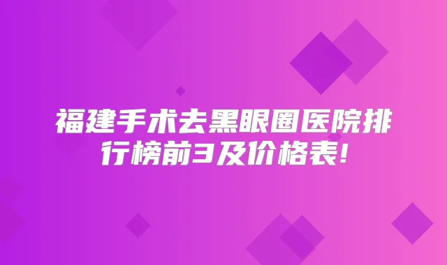 福建手术去黑眼圈医院排行榜前3及价格表!