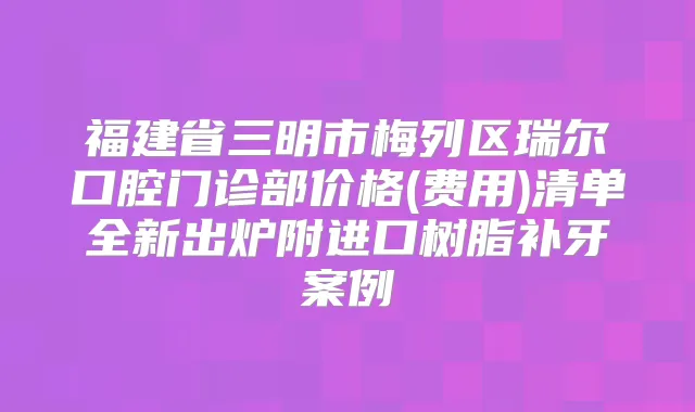 福建省三明市梅列区瑞尔口腔门诊部价格(费用)清单全新出炉附进口树脂补牙案例