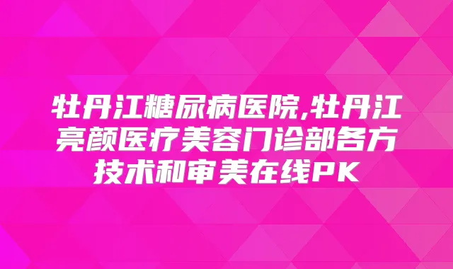 牡丹江糖尿病医院,牡丹江亮颜医疗美容门诊部各方技术和审美在线PK