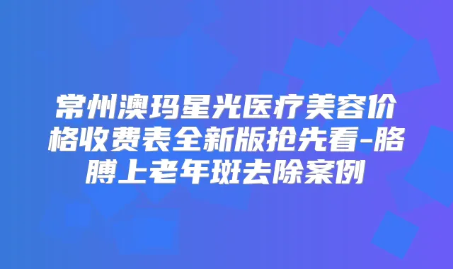 常州澳玛星光医疗美容价格收费表全新版抢先看-胳膊上老年斑去除案例