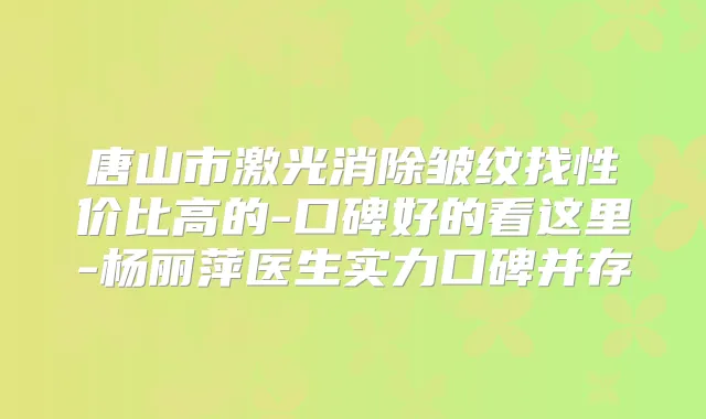 唐山市激光消除皱纹找性价比高的-口碑好的看这里-杨丽萍医生实力口碑并存