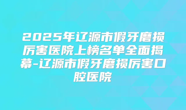 2025年辽源市假牙磨损厉害医院上榜名单全面揭幕-辽源市假牙磨损厉害口腔医院