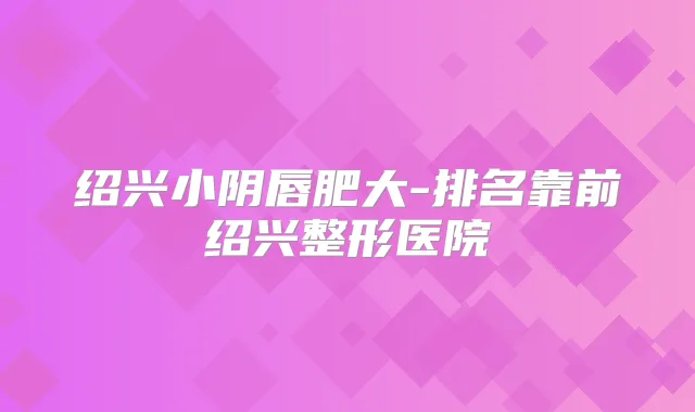 绍兴小阴唇肥大-排名靠前绍兴整形医院