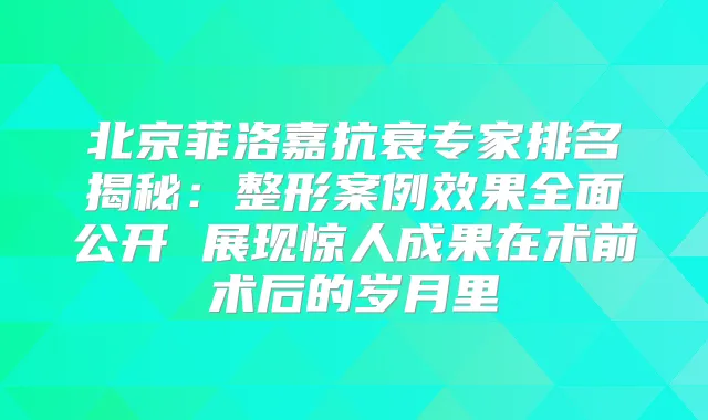 北京菲洛嘉抗衰专家排名揭秘:整形案例效果全面公开 展现惊人成果在术前术后的岁月里