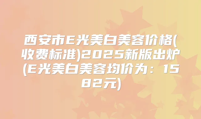 西安市E光美白美容价格(收费标准)2025新版出炉(E光美白美容均价为：1582元)