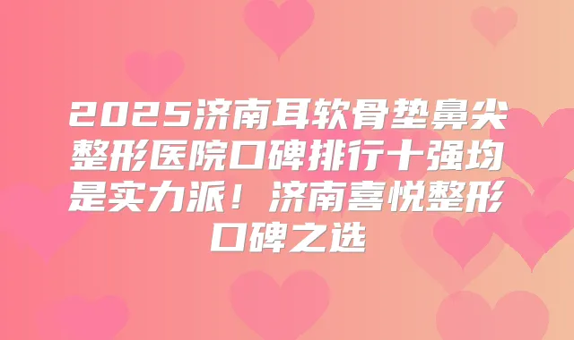 2025济南耳软骨垫鼻尖整形医院口碑排行十强均是实力派!济南喜悦整形口碑之选