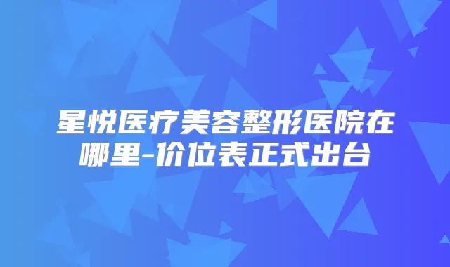 星悦医疗美容整形医院在哪里-价位表正式出台