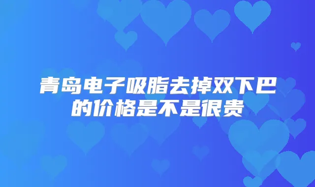 青岛电子吸脂去掉双下巴的价格是不是很贵