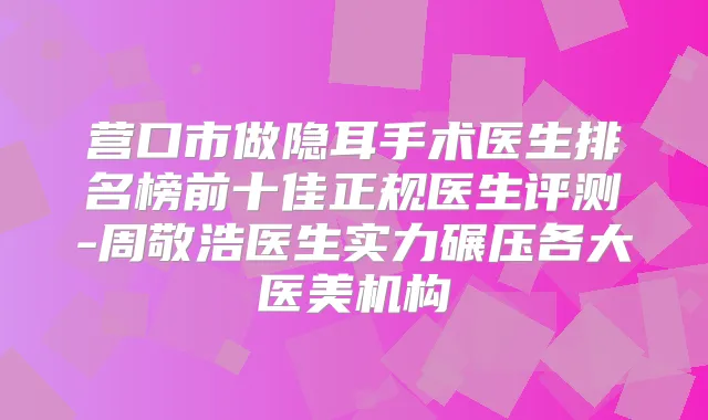 营口市做隐耳手术医生排名榜前十佳正规医生评测-周敬浩医生实力碾压各大医美机构