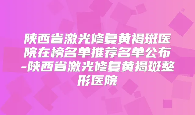 陕西省激光修复黄褐斑医院在榜名单推荐名单公布-陕西省激光修复黄褐斑整形医院