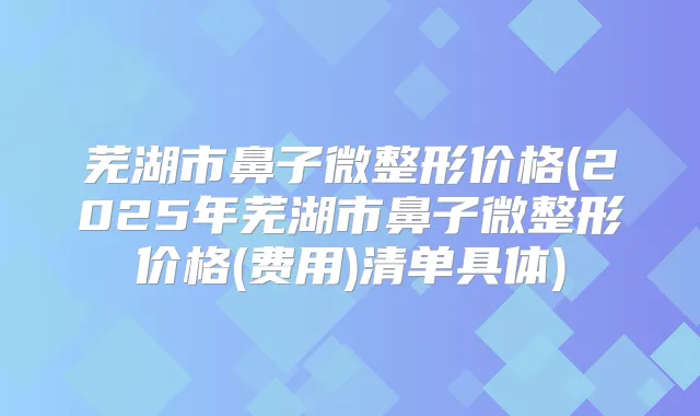 芜湖市鼻子微整形价格(2025年芜湖市鼻子微整形价格(费用)清单具体)