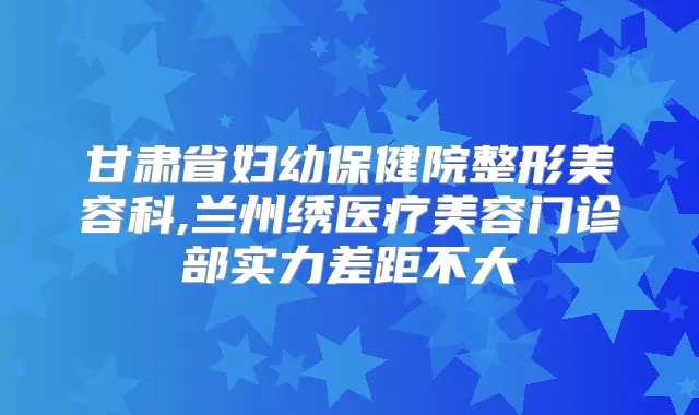 甘肃省妇幼保健院整形美容科,兰州绣医疗美容门诊部实力差距不大