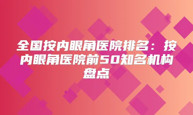 全国按内眼角医院排名：按内眼角医院前50知名机构盘点