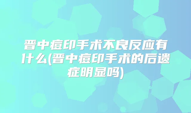 晋中痘印手术不良反应有什么(晋中痘印手术的后遗症明显吗)