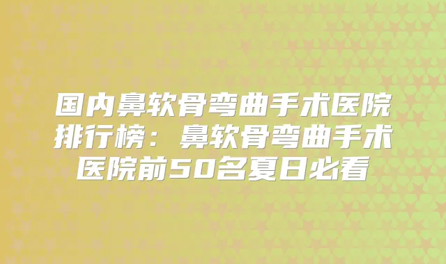 国内鼻软骨弯曲手术医院排行榜:鼻软骨弯曲手术医院前50名夏日必看