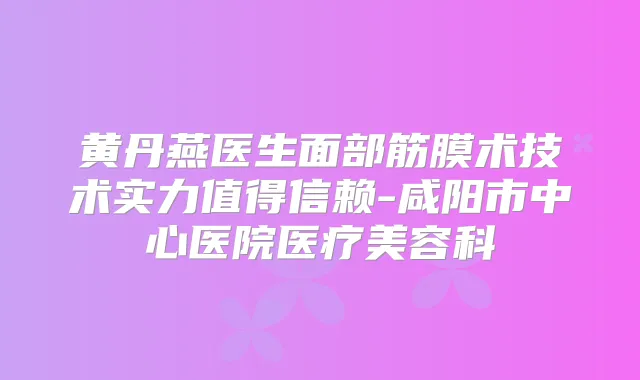 黄丹燕医生面部筋膜术技术实力值得信赖-咸阳市中心医院医疗美容科