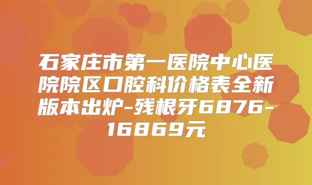 石家庄市第一医院中心医院院区口腔科价格表全新版本出炉-残根牙6876-16869元