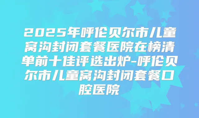 2025年呼伦贝尔市儿童窝沟封闭套餐医院在榜清单前十佳评选出炉-呼伦贝尔市儿童窝沟封闭套餐口腔医院