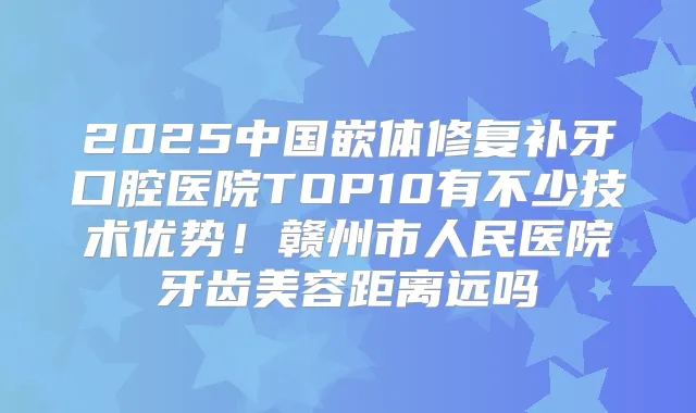 2025中国嵌体修复补牙口腔医院TOP10有不少技术优势！赣州市人民医院牙齿美容距离远吗