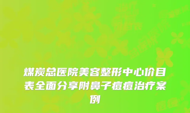 煤炭总医院美容整形中心价目表全面分享附鼻子痘痘案例