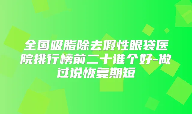 全国吸脂除去假性眼袋医院排行榜前二十谁个好-做过说恢复期短