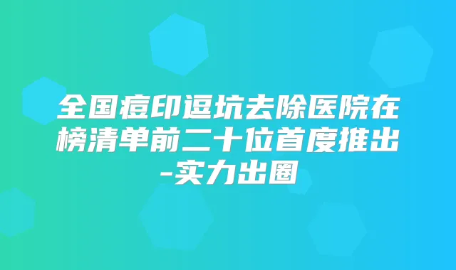 全国痘印逗坑去除医院在榜清单前二十位首度推出-实力出圈