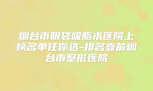烟台市眼袋吸脂术医院上榜名单任你选-排名靠前烟台市整形医院
