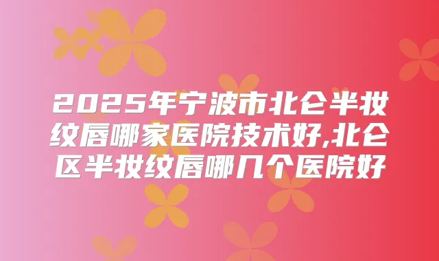 2025年宁波市北仑半妆纹唇哪家医院技术好,北仑区半妆纹唇哪几个医院好