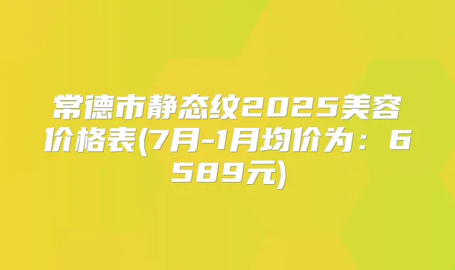 常德市静态纹2025美容价格表(7月-1月均价为：6589元)