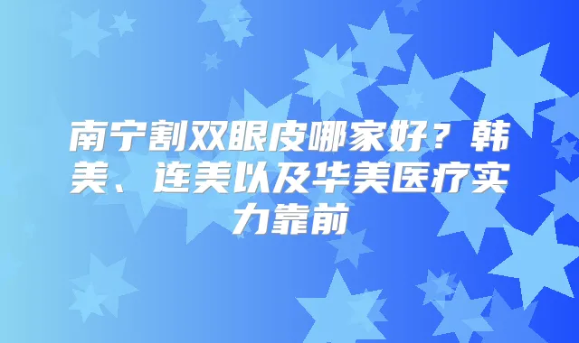 南宁割双眼皮哪家好？韩美、连美以及华美医疗实力靠前