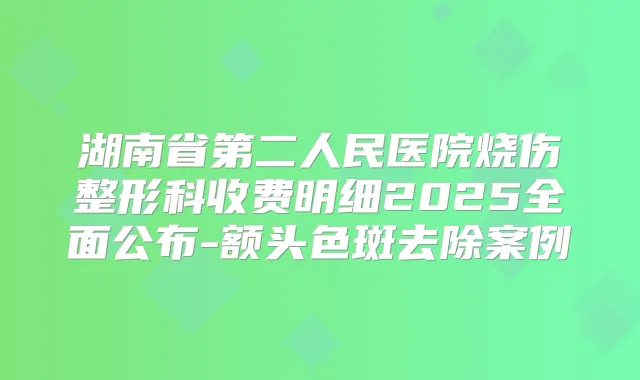 湖南省第二人民医院烧伤整形科收费明细2025全面公布-额头色斑去除案例