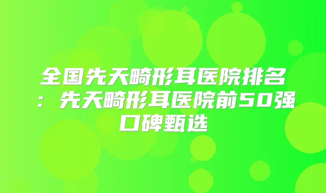 全国先天畸形耳医院排名：先天畸形耳医院前50强口碑甄选