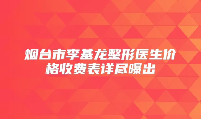 烟台市李基龙整形医生价格收费表详尽曝出