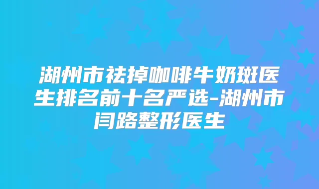 湖州市祛掉咖啡牛奶斑医生排名前十名严选-湖州市闫路整形医生