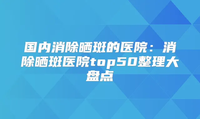 国内消除晒斑的医院:消除晒斑医院top50整理大盘点