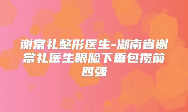 谢常礼整形医生-湖南省谢常礼医生眼脸下垂包揽前四强