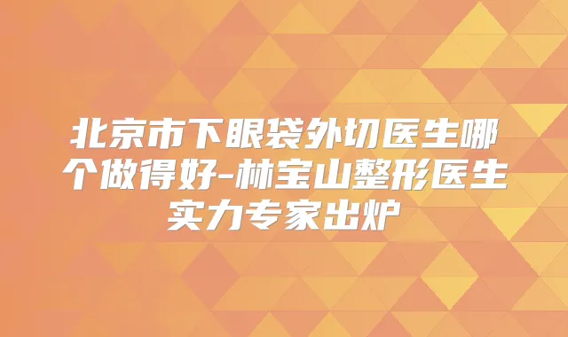 北京市下眼袋外切医生哪个做得好-林宝山整形医生实力专家出炉