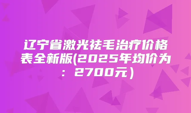 辽宁省激光祛毛价格表全新版(2025年均价为：2700元）
