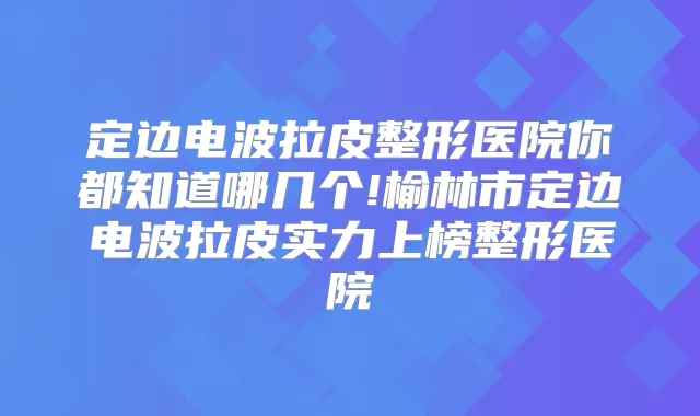 定边电波拉皮整形医院你都知道哪几个!榆林市定边电波拉皮实力上榜整形医院