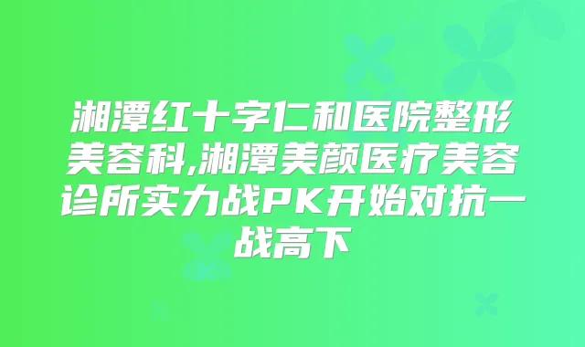 湘潭红十字仁和医院整形美容科,湘潭美颜医疗美容诊所实力战PK开始对抗一战高下