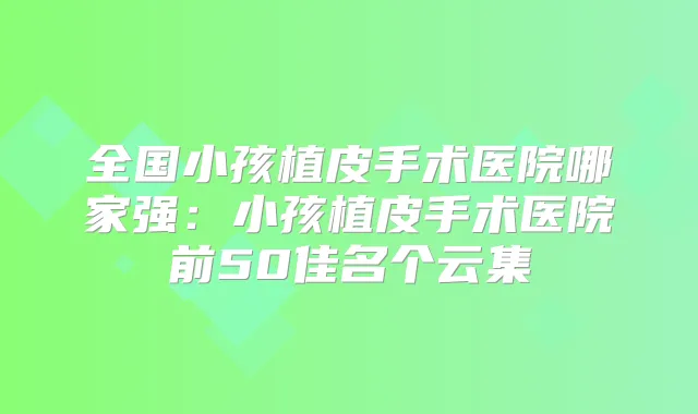 全国小孩植皮手术医院哪家强:小孩植皮手术医院前50佳名个云集