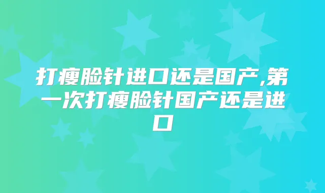 打瘦脸针进口还是国产,第一次打瘦脸针国产还是进口