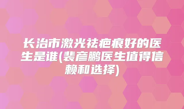 长治市激光祛疤痕好的医生是谁(裴彦鹏医生值得信赖和选择)