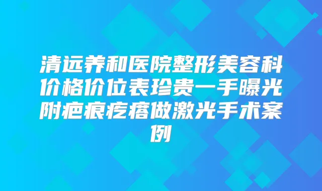 清远养和医院整形美容科价格价位表珍贵一手曝光附疤痕疙瘩做激光手术案例