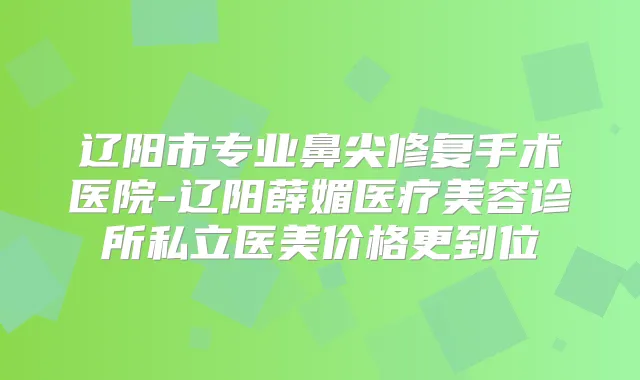 辽阳市专业鼻尖修复手术医院-辽阳薛媚医疗美容诊所私立医美价格更到位