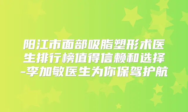 阳江市面部吸脂塑形术医生排行榜值得信赖和选择-李加敏医生为你保驾护航