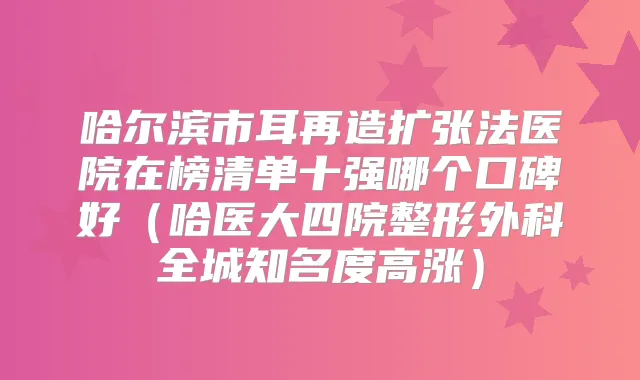 哈尔滨市耳再造扩张法医院在榜清单十强哪个口碑好（哈医大四院整形外科全城知名度高涨）
