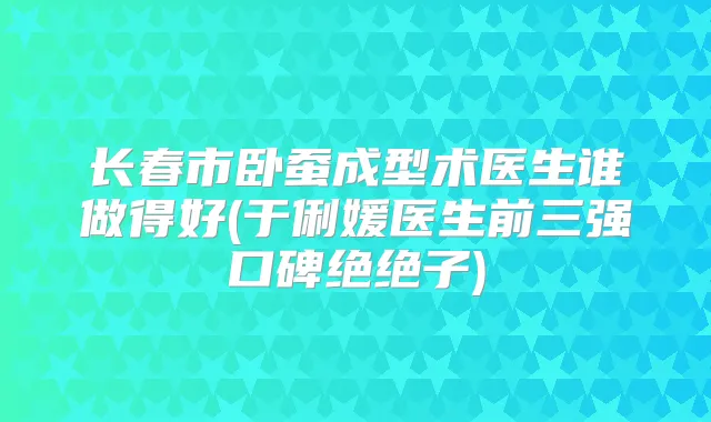 长春市卧蚕成型术医生谁做得好(于俐媛医生前三强口碑绝绝子)